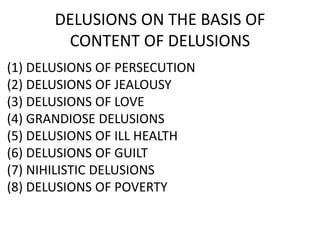 DELUSIONS ON THE BASIS OF
CONTENT OF DELUSIONS
(1) DELUSIONS OF PERSECUTION
(2) DELUSIONS OF JEALOUSY
(3) DELUSIONS OF LOVE
(4) GRANDIOSE DELUSIONS
(5) DELUSIONS OF ILL HEALTH
(6) DELUSIONS OF GUILT
(7) NIHILISTIC DELUSIONS
(8) DELUSIONS OF POVERTY
 