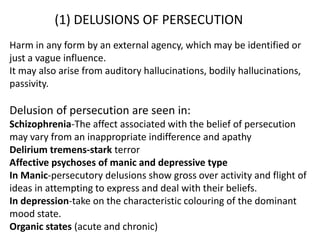 (1) DELUSIONS OF PERSECUTION
Harm in any form by an external agency, which may be identified or
just a vague influence.
It may also arise from auditory hallucinations, bodily hallucinations,
passivity.
Delusion of persecution are seen in:
Schizophrenia-The affect associated with the belief of persecution
may vary from an inappropriate indifference and apathy
Delirium tremens-stark terror
Affective psychoses of manic and depressive type
In Manic-persecutory delusions show gross over activity and flight of
ideas in attempting to express and deal with their beliefs.
In depression-take on the characteristic colouring of the dominant
mood state.
Organic states (acute and chronic)
 
