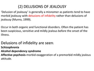 (2) DELUSIONS OF JEALOUSY
‘Delusion of jealousy’ is generally a misnomer as patients tend to have
morbid jealousy with delusions of infidelity rather than delusions of
jealousy (Munro, 1999).
Occur in both organic and functional disorders. Often the patient has
been suspicious, sensitive and mildly jealous before the onset of the
illness.
Delusions of infidelity are seen:
Schizophrenia
Alcohol dependency syndrome
Affective psychosis-morbid exaggeration of a premorbid mildly jealous
attitude.
 