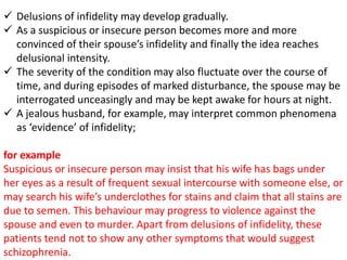  Delusions of infidelity may develop gradually.
 As a suspicious or insecure person becomes more and more
convinced of their spouse’s infidelity and finally the idea reaches
delusional intensity.
 The severity of the condition may also fluctuate over the course of
time, and during episodes of marked disturbance, the spouse may be
interrogated unceasingly and may be kept awake for hours at night.
 A jealous husband, for example, may interpret common phenomena
as ‘evidence’ of infidelity;
for example
Suspicious or insecure person may insist that his wife has bags under
her eyes as a result of frequent sexual intercourse with someone else, or
may search his wife’s underclothes for stains and claim that all stains are
due to semen. This behaviour may progress to violence against the
spouse and even to murder. Apart from delusions of infidelity, these
patients tend not to show any other symptoms that would suggest
schizophrenia.
 