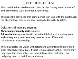 (3) DELUSIONS OF LOVE
This condition has also been described as ‘the fantasy lover syndrome’
and ‘erotomania’(De Clerambault Syndrome).
The patient is convinced that some person is in love with them although
the alleged lover may never have spoken to them (Kelly, 2005).
Delusions of love are seen in:
Abnormal personality state-isolated.
Schizophrenia-begin with a circumscribed delusion of a fantasy lover
and subsequently delusions may become more diffuse and
hallucinations may develop.
They may pester the victim with letters and unwanted attention of all
kinds (Kennedy et al, 2002). If there is no response to their letters, they
may claim that their letters are being intercepted, that others are
maligning them to their lover, and so on.
 