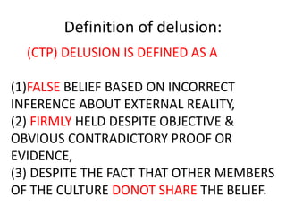 Definition of delusion:
(CTP) DELUSION IS DEFINED AS A
(1)FALSE BELIEF BASED ON INCORRECT
INFERENCE ABOUT EXTERNAL REALITY,
(2) FIRMLY HELD DESPITE OBJECTIVE &
OBVIOUS CONTRADICTORY PROOF OR
EVIDENCE,
(3) DESPITE THE FACT THAT OTHER MEMBERS
OF THE CULTURE DONOT SHARE THE BELIEF.
 
