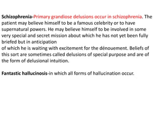 Schizophrenia-Primary grandiose delusions occur in schizophrenia. The
patient may believe himself to be a famous celebrity or to have
supernatural powers. He may believe himself to be involved in some
very special and secret mission about which he has not yet been fully
briefed but in anticipation
of which he is waiting with excitement for the dénouement. Beliefs of
this sort are sometimes called delusions of special purpose and are of
the form of delusional intuition.
Fantastic hallucinosis-in which all forms of hallucination occur.
 