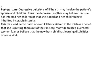 .
Post-partum -Depressive delusions of ill health may involve the patient’s
spouse and children. Thus the depressed mother may believe that she
has infected her children or that she is mad and her children have
inherited incurable insanity.
This may lead her to harm or even kill her children in the mistaken belief
that she is putting them out of their misery. Many depressed puerperal
women fear or believe that the new born child has learning disabilities
of some kind.
 