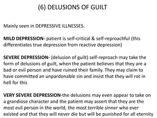 (6) DELUSIONS OF GUILT
Mainly seen in DEPRESSIVE ILLNESSES.
MILD DEPRESSION- patient is self-critical & self-reproachful (this
differentiates true depression from reactive depression)
SEVERE DEPRESSION- (delusion of guilt) self-reproach may take the
form of delusions of guilt, when the patient believes that they are a
bad or evil person and have ruined their family. They may claim to
have committed an unpardonable sin and insist that they will rot in
hell for this
VERY SEVERE DEPRESSION-the delusions may even appear to take on
a grandiose character and the patient may assert that they are the
most evil person in the world, the most terrible sinner who ever
existed and that they will never die but will be punished for all eternity
 