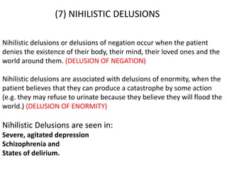 (7) NIHILISTIC DELUSIONS
Nihilistic delusions or delusions of negation occur when the patient
denies the existence of their body, their mind, their loved ones and the
world around them. (DELUSION OF NEGATION)
Nihilistic delusions are associated with delusions of enormity, when the
patient believes that they can produce a catastrophe by some action
(e.g. they may refuse to urinate because they believe they will flood the
world.) (DELUSION OF ENORMITY)
Nihilistic Delusions are seen in:
Severe, agitated depression
Schizophrenia and
States of delirium.
 