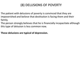 (8) DELUSIONS OF POVERTY
The patient with delusions of poverty is convinced that they are
impoverished and believe that destitution is facing them and their
family.
The person strongly believes that he is financially incapacitate although
this type of delusion is less common now.
These delusions are typical of depression.
 
