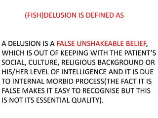 (FISH)DELUSION IS DEFINED AS
A DELUSION IS A FALSE UNSHAKEABLE BELIEF,
WHICH IS OUT OF KEEPING WITH THE PATIENT’S
SOCIAL, CULTURE, RELIGIOUS BACKGROUND OR
HIS/HER LEVEL OF INTELLIGENCE AND IT IS DUE
TO INTERNAL MORBID PROCESS(THE FACT IT IS
FALSE MAKES IT EASY TO RECOGNISE BUT THIS
IS NOT ITS ESSENTIAL QUALITY).
 