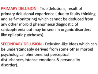 PRIMARY DELUSION - True delusions, result of
primary delusional experience ( due to faulty thinking
and self-monitoring) which cannot be deduced from
any other morbid phenomena(diagnostic of
schizophrenia but may be seen in organic disorders
like epileptic psychoses).
SECONDARY DELUSION - Delusion-like ideas which can
be understandably derived from some other morbid
psychological phenomena;( perceptual
disturbances,intense emotions & personality
disorder).
 