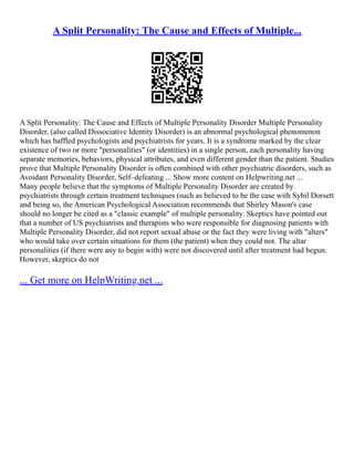A Split Personality: The Cause and Effects of Multiple...
A Split Personality: The Cause and Effects of Multiple Personality Disorder Multiple Personality
Disorder, (also called Dissociative Identity Disorder) is an abnormal psychological phenomenon
which has baffled psychologists and psychiatrists for years. It is a syndrome marked by the clear
existence of two or more "personalities" (or identities) in a single person, each personality having
separate memories, behaviors, physical attributes, and even different gender than the patient. Studies
prove that Multiple Personality Disorder is often combined with other psychiatric disorders, such as
Avoidant Personality Disorder, Self–defeating ... Show more content on Helpwriting.net ...
Many people believe that the symptoms of Multiple Personality Disorder are created by
psychiatrists through certain treatment techniques (such as believed to be the case with Sybil Dorsett
and being so, the American Psychological Association recommends that Shirley Mason's case
should no longer be cited as a "classic example" of multiple personality. Skeptics have pointed out
that a number of US psychiatrists and therapists who were responsible for diagnosing patients with
Multiple Personality Disorder, did not report sexual abuse or the fact they were living with "alters"
who would take over certain situations for them (the patient) when they could not. The altar
personalities (if there were any to begin with) were not discovered until after treatment had begun.
However, skeptics do not
... Get more on HelpWriting.net ...
 
