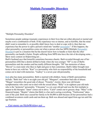 Multiple Personality Disorders
"Multiple Personality Disorders"
Sometimes people undergo traumatic experiences in their lives that are either physical or mental and
maybe even a combination of both. If the experience was so intense, and so horrible, that the mind
didn't want to remember it, or possibly didn't know how to deal or cope with it, then that one
experience has the power to split a person's mind into "another personality". If this happens, the
other personality or personalities come out when a person who has MPD (Multiple Personality
Disorder) is put in a situation that he/she doesn't know how to handle or feels that the other
personality can handle it better. People suffering from MPD also have the risk of developing some ...
Show more content on Helpwriting.net ...
Barb's husband says that homelife sometimes becomes chaotic. Barb revealed through one of her
personalities (DJ) that a dentist drilled in body when she was younger. "DJ" is one of Barbs
personalities and she smokes and has totally different thoughts. "DJ" has memories of abuse.
"Devon" is a teen male who likes to fight and goes to bars sometimes. Barb's father brought men
home to have sex with her. "Kari" is a personality who feels no responsibility of the household and
comes out to deal with memories. "Audrey" is a seven year old personality.
Beth plus has many personalities. Beth is married with children. Some of Beth's personalities
include: "Beth Ann" who is an eight year old girl. "Margaret", remembers bad side of abuser.
"Megan" remembers the good side of abuser. "Frenchy", twenty–three year old female
nymphomaniac who came out to deal with the sexual abuse. "Billy" is an eighteen year old male
who is the "protector" personality. "Cheyanne" is a six year old girl and was the first multiple to
appear to the therapist. "Janet" comes out to drive. "Carol" comes out to grocery shop. "Mary" is the
financial keeper. "Skeptic" claims that Beth is a liar and is acting everything. "Yardwoman" takes
care of the yard. Beth once caused her family to be $6,000 in debt because all her personalities had a
combined seventeen credit cards and ran them up. Beth was abused and raped from age ten until the
age fourteen.
... Get more on HelpWriting.net ...
 