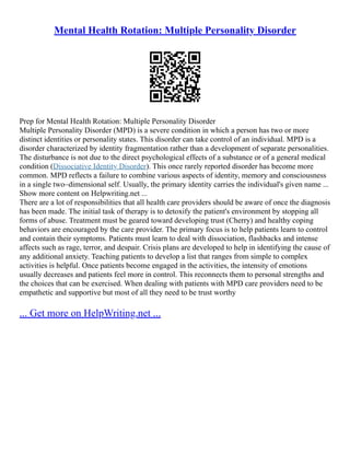 Mental Health Rotation: Multiple Personality Disorder
Prep for Mental Health Rotation: Multiple Personality Disorder
Multiple Personality Disorder (MPD) is a severe condition in which a person has two or more
distinct identities or personality states. This disorder can take control of an individual. MPD is a
disorder characterized by identity fragmentation rather than a development of separate personalities.
The disturbance is not due to the direct psychological effects of a substance or of a general medical
condition (Dissociative Identity Disorder). This once rarely reported disorder has become more
common. MPD reflects a failure to combine various aspects of identity, memory and consciousness
in a single two–dimensional self. Usually, the primary identity carries the individual's given name ...
Show more content on Helpwriting.net ...
There are a lot of responsibilities that all health care providers should be aware of once the diagnosis
has been made. The initial task of therapy is to detoxify the patient's environment by stopping all
forms of abuse. Treatment must be geared toward developing trust (Cherry) and healthy coping
behaviors are encouraged by the care provider. The primary focus is to help patients learn to control
and contain their symptoms. Patients must learn to deal with dissociation, flashbacks and intense
affects such as rage, terror, and despair. Crisis plans are developed to help in identifying the cause of
any additional anxiety. Teaching patients to develop a list that ranges from simple to complex
activities is helpful. Once patients become engaged in the activities, the intensity of emotions
usually decreases and patients feel more in control. This reconnects them to personal strengths and
the choices that can be exercised. When dealing with patients with MPD care providers need to be
empathetic and supportive but most of all they need to be trust worthy
... Get more on HelpWriting.net ...
 