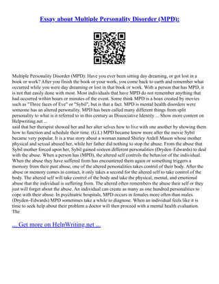 Essay about Multiple Personality Disorder (MPD):
Multiple Personality Disorder (MPD): Have you ever been sitting day dreaming, or got lost in a
book or work? After you finish the book or your work, you come back to earth and remember what
occurred while you were day dreaming or lost in that book or work. With a person that has MPD, it
is not that easily done with most. Most individuals that have MPD do not remember anything that
had occurred within hours or minutes of the event. Some think MPD is a hoax created by movies
such as "Three faces of Eve" or "Sybil", but is that a fact. MPD is mental health disorders were
someone has an altered personality. MPD has been called many different things from split
personality to what is it referred to in this century as Dissociative Identity ... Show more content on
Helpwriting.net ...
said that her therapist showed her and her alter selves how to live with one another by showing them
how to function and schedule their time. (G.L) MPD became know more after the movie Sybil
became very popular. It is a true story about a woman named Shirley Ardell Mason whose mother
physical and sexual abused her, while her father did nothing to stop the abuse. From the abuse that
Sybil mother forced upon her, Sybil gained sixteen different personalities (Dryden–Edwards) to deal
with the abuse. When a person has (MPD), the altered self controls the behavior of the individual.
When the abuse they have suffered from has encountered them again or something triggers a
memory from their past abuse, one of the altered personalities takes control of their body. After the
abuse or memory comes in contact, it only takes a second for the altered self to take control of the
body. The altered self will take control of the body and take the physical, mental, and emotional
abuse that the individual is suffering from. The altered often remembers the abuse their self or they
just will forget about the abuse. An individual can create as many as one hundred personalities to
cope with their abuse. In psychiatric hospitals, MPD occurs in females more often than males.
(Dryden–Edwards) MPD sometimes take a while to diagnose. When an individual feels like it is
time to seek help about their problem a doctor will then proceed with a mental health evaluation.
The
... Get more on HelpWriting.net ...
 