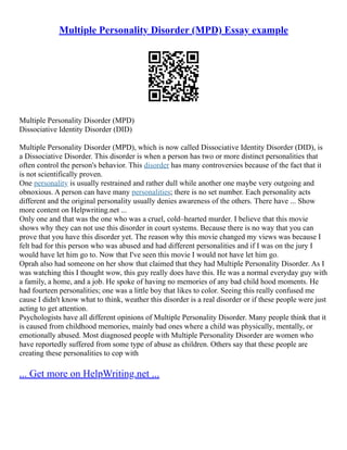 Multiple Personality Disorder (MPD) Essay example
Multiple Personality Disorder (MPD)
Dissociative Identity Disorder (DID)
Multiple Personality Disorder (MPD), which is now called Dissociative Identity Disorder (DID), is
a Dissociative Disorder. This disorder is when a person has two or more distinct personalities that
often control the person's behavior. This disorder has many controversies because of the fact that it
is not scientifically proven.
One personality is usually restrained and rather dull while another one maybe very outgoing and
obnoxious. A person can have many personalities; there is no set number. Each personality acts
different and the original personality usually denies awareness of the others. There have ... Show
more content on Helpwriting.net ...
Only one and that was the one who was a cruel, cold–hearted murder. I believe that this movie
shows why they can not use this disorder in court systems. Because there is no way that you can
prove that you have this disorder yet. The reason why this movie changed my views was because I
felt bad for this person who was abused and had different personalities and if I was on the jury I
would have let him go to. Now that I've seen this movie I would not have let him go.
Oprah also had someone on her show that claimed that they had Multiple Personality Disorder. As I
was watching this I thought wow, this guy really does have this. He was a normal everyday guy with
a family, a home, and a job. He spoke of having no memories of any bad child hood moments. He
had fourteen personalities; one was a little boy that likes to color. Seeing this really confused me
cause I didn't know what to think, weather this disorder is a real disorder or if these people were just
acting to get attention.
Psychologists have all different opinions of Multiple Personality Disorder. Many people think that it
is caused from childhood memories, mainly bad ones where a child was physically, mentally, or
emotionally abused. Most diagnosed people with Multiple Personality Disorder are women who
have reportedly suffered from some type of abuse as children. Others say that these people are
creating these personalities to cop with
... Get more on HelpWriting.net ...
 