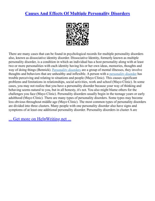 Causes And Effects Of Multiple Personality Disorders
There are many cases that can be found in psychological records for multiple personality disorders
also, known as dissociative identity disorder. Dissociative Identity, formerly known as multiple
personality disorder, is a condition in which an individual has a host personality along with at least
two or more personalities with each identity having his or her own ideas, memories, thoughts and
way of doing things (Bennick). Personality disorders are a group of mental illnesses, they involve
thoughts and behaviors that are unhealthy and inflexible. A person with a personality disorder has
trouble perceiving and relating to situations and people (Mayo Clinic). This causes significant
problems and limitations in relationships, social activities, work and school (Mayo Clinic). In some
cases, you may not realize that you have a personality disorder because your way of thinking and
behaving seems natural to you, but in all honesty, it's not. You also might blame others for the
challenges you face (Mayo Clinic). Personality disorders usually begin in the teenage years or early
adulthood (Mayo Clinic). There are many types of personality disorders. Some types may become
less obvious throughout middle age (Mayo Clinic). The most common types of personality disorders
are divided into three clusters. Many people with one personality disorder also have signs and
symptoms of at least one additional personality disorder. Personality disorders in cluster A are
... Get more on HelpWriting.net ...
 