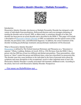 Dissociative Identity Disorder : Multiple Personality...
Introduction
Dissociative Identity Disorder, also known as Multiple Personality Disorder has intrigued a wide
variety of individuals from psychiatrists, Hollywood directors and even teenagers dreaming of
treating the disorder such as myself. DID, as abbreviated, is sometimes thought of as fake, this
disorder has been proven an actual disorder and is described in the DSM–5. This paper will include
a description of Dissociative Identity Disorder or DID, an exploration into the typical course of the
disorder, the prevalence rates, and differential diagnoses. In addition, the correct treatment of the
disorder including psychotherapy treatments and psychotropic medication will be discussed.
What is Dissociative Identity Disorder?
Dissociation is defined by The Oxford American Dictionary and Thesaurus as a, "disconnect or
separate." (Waite, Lindberg, Braham, & Jewell, 2010, p. 230) We know from the DSM–5 that a
person who has DID has at least two different and distinct personalities. These personalities, often
known as "alters" control the person and different times, some have described it as possession like.
The disorder must also cause problems to the individual in the form of personal stress about the
symptoms and cause disruptions in the occupational, social or other important areas of one's life.
Dissociative Identity Disorder is usually associated with traumatic childhood events. According to
the article, Survivors with Dissociative Identity Disorder: Perspectives
... Get more on HelpWriting.net ...
 