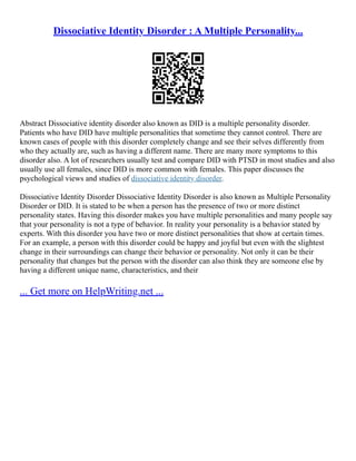 Dissociative Identity Disorder : A Multiple Personality...
Abstract Dissociative identity disorder also known as DID is a multiple personality disorder.
Patients who have DID have multiple personalities that sometime they cannot control. There are
known cases of people with this disorder completely change and see their selves differently from
who they actually are, such as having a different name. There are many more symptoms to this
disorder also. A lot of researchers usually test and compare DID with PTSD in most studies and also
usually use all females, since DID is more common with females. This paper discusses the
psychological views and studies of dissociative identity disorder.
Dissociative Identity Disorder Dissociative Identity Disorder is also known as Multiple Personality
Disorder or DID. It is stated to be when a person has the presence of two or more distinct
personality states. Having this disorder makes you have multiple personalities and many people say
that your personality is not a type of behavior. In reality your personality is a behavior stated by
experts. With this disorder you have two or more distinct personalities that show at certain times.
For an example, a person with this disorder could be happy and joyful but even with the slightest
change in their surroundings can change their behavior or personality. Not only it can be their
personality that changes but the person with the disorder can also think they are someone else by
having a different unique name, characteristics, and their
... Get more on HelpWriting.net ...
 
