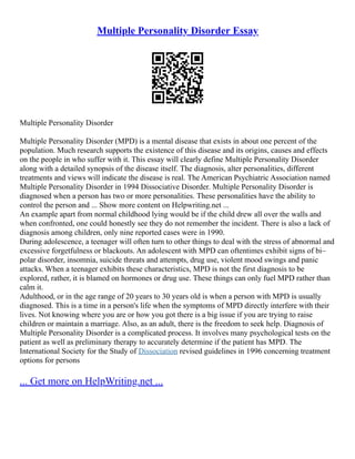 Multiple Personality Disorder Essay
Multiple Personality Disorder
Multiple Personality Disorder (MPD) is a mental disease that exists in about one percent of the
population. Much research supports the existence of this disease and its origins, causes and effects
on the people in who suffer with it. This essay will clearly define Multiple Personality Disorder
along with a detailed synopsis of the disease itself. The diagnosis, alter personalities, different
treatments and views will indicate the disease is real. The American Psychiatric Association named
Multiple Personality Disorder in 1994 Dissociative Disorder. Multiple Personality Disorder is
diagnosed when a person has two or more personalities. These personalities have the ability to
control the person and ... Show more content on Helpwriting.net ...
An example apart from normal childhood lying would be if the child drew all over the walls and
when confronted, one could honestly see they do not remember the incident. There is also a lack of
diagnosis among children, only nine reported cases were in 1990.
During adolescence, a teenager will often turn to other things to deal with the stress of abnormal and
excessive forgetfulness or blackouts. An adolescent with MPD can oftentimes exhibit signs of bi–
polar disorder, insomnia, suicide threats and attempts, drug use, violent mood swings and panic
attacks. When a teenager exhibits these characteristics, MPD is not the first diagnosis to be
explored, rather, it is blamed on hormones or drug use. These things can only fuel MPD rather than
calm it.
Adulthood, or in the age range of 20 years to 30 years old is when a person with MPD is usually
diagnosed. This is a time in a person's life when the symptoms of MPD directly interfere with their
lives. Not knowing where you are or how you got there is a big issue if you are trying to raise
children or maintain a marriage. Also, as an adult, there is the freedom to seek help. Diagnosis of
Multiple Personality Disorder is a complicated process. It involves many psychological tests on the
patient as well as preliminary therapy to accurately determine if the patient has MPD. The
International Society for the Study of Dissociation revised guidelines in 1996 concerning treatment
options for persons
... Get more on HelpWriting.net ...
 