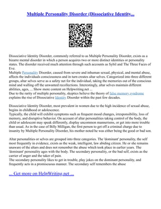 Multiple Personality Disorder (Dissociative Identity...
Dissociative Identity Disorder, commonly referred to as Multiple Personality Disorder, exists as a
bizarre mental disorder in which a person acquires two or more distinct identities or personality
states. The disorder received much attention through such accounts as Sybil and The Three Faces of
Eve.
Multiple Personality Disorder, caused from severe and inhuman sexual, physical, and mental abuse,
affects the individuals consciousness and in turn creates altar selves. Categorized into three different
groups, altar selves serve as a safety net for the individual, taking the memories out of the conscious
mind and walling off the unwanted recollections. Interestingly, altar selves maintain different
abilities, ages, ... Show more content on Helpwriting.net ...
Due to the rarity of multiple personality, skeptics believe the theory of false memory syndrome
explains the rise of Dissociative Identity Disorder within the past few decades.
Dissociative Identity Disorder, most prevalent in women due to the high incidence of sexual abuse,
begins in childhood or adolescence.
Typically, the child will exhibit symptoms such as frequent mood changes, irresponsibility, loss of
memory, and disruptive behavior. On account of altar personalities taking control of the body, the
child or adolescent may speak differently, display uncommon mannerisms, or get into more trouble
than usual. As in the case of Billy Milligan, the first person to get off a criminal charge due to
insanity by Multiple Personality Disorder, his mother noted he was either being the good or bad son.
Altar personalities or selves are grouped into three categories. The 'dominant' personality, the self
most frequently in evidence, exists as the weak, intelligent, law abiding citizen. He or she remains
unaware of the altars and does not remember the abuse which took place in earlier years. The
'dominant' personality ages with the body. The secondary personality, or the bad self, exists as the
carrier of anger and the taker of pain.
The secondary personality likes to get in trouble, play jokes on the dominant personality, and
frequently acts in a promiscuous manner. The secondary self remembers the abuse
... Get more on HelpWriting.net ...
 