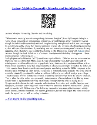 Autism, Multiple Personality Disorder and Socializing Essay
Autism, Multiple Personality Disorder and Socializing
"Where could anybody be without organizing their own thoughts"(Slater 1)? Imagine living in a
world where one could not communicate with anyone around them on a truly rational level, even
though the individual is completely rational. Imagine feeling so frightened by life, that one escapes
to an Alternate reality, where they become catatonic, or even take on forms of different personalities
to deal with everyday situations. Try not being able to communicate through one's own words, only
repeating what others have said in order to get along in life. This is what living with Autism is like.
Autism, through the book definition is a "complex developmental disability...that appears ... Show
more content on Helpwriting.net ...
Multiple personality Disorder, (MPD) was first recognized in the 1700's but was not understood so
therefore was soon forgotten. Many cases showed up during the years, but was overlooked, or
misdiagnosed as either schizophrenia or psychosis. Many in the medical profession did not believe
that a person could have more than one personality in a body, unknowingly, even after the 1950's. In
1993, records show that three to five thousand people were being treated for MPD, compared to the
hundred cases reported ten years earlier. The disease is commonly found in adults who were abused
mentally, physically, emotionally, and or sexually as children, between birth to eight years of age.
The child uses a process called disassociation to separate himself/herself from the abusive situation.
This is when the child makes up a personality to take control of the mind and body. During abuse,
usually there is a personality for every emotion and feeling when the abuse is taking place.
Symptoms of the disease include: amnesia, hallucinations, depression, and suicidal thoughts, and
tendencies, and there can be anywhere from two to over a hundred different personalities. Usually
each personality will fall into one of the following categories: host, core, child, teenager, artistic,
adult, animals, intimate members, self–helpers, persecutor, rescuer and helper. The child is usually
under the age of twelve, with according behaviors,
... Get more on HelpWriting.net ...
 