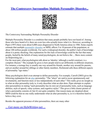 The Controversy Surrounding Multiple Personality Disorder...
The Controversy Surrounding Multiple Personality Disorder
Multiple Personality Disorder is a condition that many people probably have not heard of. Among
those who have heard of it, there are even less who actually know what it is. However, according to
Piper (1997) there were about 6,000 cases diagnosed in North America alone in 1986. Some experts
estimate that multiple personality disorder, or MPD, affects 5 to 10 percent of the population, or
about 100 million people worldwide. For such a widespread disorder, the public's lack of knowledge
about it is pretty shocking. One explanation for this lack of knowledge could be the fact that many
people, fueled by the beliefs of many noted psychologists, do not believe the ... Show more content
on Helpwriting.net ...
For the most part, what psychologists talk about as 'identity,' although a useful construct, is a
complete illusion." The example he gives is how people tend to act differently in different situations.
For instance, a teenage boy is usually one way around his friends, another way around his parents,
and yet another around his siblings or other family members. Richmond calls these different aspects
of personality "ego states."
Many psychologists don't even attempt to define personality. For example, Carroll (2003) gives the
following explanation for an alter personality: "The "alters" are said to occur spontaneously and
involuntarily, and function more or less independently of each other." This really gives no insight as
to what an alter personality truly is; it only describes what an alter does. Piper attempts to explain
alter personalities in stating "each personality has its own set of personality traits, such as language
abilities, style of speech, value systems, and cognitive styles." This gives a little clearer picture of
what a personality consists of, but it's not quite complete. One reason many are skeptical about
MPD could be that no one really understands what an alter personality is, so it is therefore hard to
believe they exist.
Besides the apparent presence of alter personalities, there are many other
... Get more on HelpWriting.net ...
 