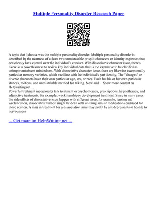 Multiple Personality Disorder Research Paper
A topic that I choose was the multiple personality disorder. Multiple personality disorder is
described by the nearness of at least two unmistakable or split characters or identity expresses that
ceaselessly have control over the individual's conduct. With dissociative character issue, there's
likewise a powerlessness to review key individual data that is too expansive to be clarified as
unimportant absent mindedness. With dissociative character issue, there are likewise exceptionally
particular memory varieties, which vacillate with the individual's part identity. The "changes" or
diverse characters have their own particular age, sex, or race. Each has his or her own particular
stances, motions, and unmistakable method for talking. Now and ... Show more content on
Helpwriting.net ...
Powerful treatment incorporates talk treatment or psychotherapy, prescriptions, hypnotherapy, and
adjunctive treatments, for example, workmanship or development treatment. Since in many cases
the side effects of dissociative issue happen with different issue, for example, tension and
wretchedness, dissociative turmoil might be dealt with utilizing similar medications endorsed for
those scatters. A man in treatment for a dissociative issue may profit by antidepressants or hostile to
nervousness
... Get more on HelpWriting.net ...
 