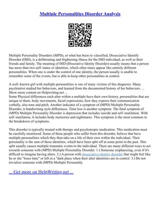 Multiple Personalities Disorder Analysis
Multiple Personality Disorders (MPD), or what has been re–classified, Dissociative Idenitfy
Disorder (DID), is a deliberating and frightening illness for the DID individual; as well as their
friends and family. The meaning of DID (Dissoiative Idenity Disorder) usually means that a person
has more than two self–states or identities, which often times appear like entirely different
personalities. When one is under the control of one identity, the person usually is unable to
remember some of the events, but is able to keep other personalities in control.
A well–known girl with multiple personalities is one of many victims of this diagnosis. Many
psychiatrist studied her behaviors, and learned from the documented history of her behaviors. ...
Show more content on Helpwriting.net ...
Some Physical differences each alter within a multiple have their own history, personalities that are
unique to them, body movements, facial expressions, how they express their communication
verbally, also tone and pitch. Another indicator of a symptom of (MPD) Multiple Personality
Disorder, is handwriting style differences. Time loss is another symptom. The final symptom of
(MPD) Multiple Personality Disorder is depression that includes suicide and self–mutilation. With
self–mutilation, it includes body memories and nightmares. This symptom is the most common in
the breakdown of symptoms.
This disorder is typically treated with therapy and psychotropic medication. This medication must
be carefully monitored. Some of these people who suffer from this disorder, believe that have
multiple personalities which they then take on a life of their own within the individual. Their
personality is the sum of these identities, which have been split off at some point in the past. This
split usually causes multiple traumatic events to the individual. There are many different ways to act
towards someone with (MPD) Multiple Personality Disorder. 1.) Someone emphasizing, even if it's
difficult to imagine having alters. 2.) A person with dissociative identity disorder that might feel like
he or she "loses time" or left in a "dark place when their alter idenitities are in control. 3.) Do not
trivialize someone with (MPD) Multiple Personality
... Get more on HelpWriting.net ...
 