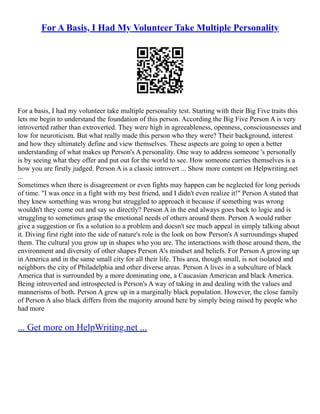 For A Basis, I Had My Volunteer Take Multiple Personality
For a basis, I had my volunteer take multiple personality test. Starting with their Big Five traits this
lets me begin to understand the foundation of this person. According the Big Five Person A is very
introverted rather than extroverted. They were high in agreeableness, openness, consciousnesses and
low for neuroticism. But what really made this person who they were? Their background, interest
and how they ultimately define and view themselves. These aspects are going to open a better
understanding of what makes up Person's A personality. One way to address someone 's personally
is by seeing what they offer and put out for the world to see. How someone carries themselves is a
how you are firstly judged. Person A is a classic introvert ... Show more content on Helpwriting.net
...
Sometimes when there is disagreement or even fights may happen can be neglected for long periods
of time. "I was once in a fight with my best friend, and I didn't even realize it!" Person A stated that
they knew something was wrong but struggled to approach it because if something was wrong
wouldn't they come out and say so directly? Person A in the end always goes back to logic and is
struggling to sometimes grasp the emotional needs of others around them. Person A would rather
give a suggestion or fix a solution to a problem and doesn't see much appeal in simply talking about
it. Diving first right into the side of nature's role is the look on how Person's A surroundings shaped
them. The cultural you grow up in shapes who you are. The interactions with those around them, the
environment and diversity of other shapes Person A's mindset and beliefs. For Person A growing up
in America and in the same small city for all their life. This area, though small, is not isolated and
neighbors the city of Philadelphia and other diverse areas. Person A lives in a subculture of black
America that is surrounded by a more dominating one, a Caucasian American and black America.
Being introverted and introspected is Person's A way of taking in and dealing with the values and
mannerisms of both. Person A grew up in a marginally black population. However, the close family
of Person A also black differs from the majority around here by simply being raised by people who
had more
... Get more on HelpWriting.net ...
 