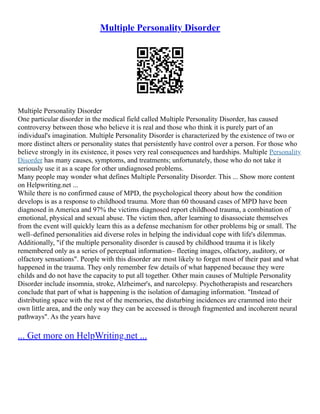 Multiple Personality Disorder
Multiple Personality Disorder
One particular disorder in the medical field called Multiple Personality Disorder, has caused
controversy between those who believe it is real and those who think it is purely part of an
individual's imagination. Multiple Personality Disorder is characterized by the existence of two or
more distinct alters or personality states that persistently have control over a person. For those who
believe strongly in its existence, it poses very real consequences and hardships. Multiple Personality
Disorder has many causes, symptoms, and treatments; unfortunately, those who do not take it
seriously use it as a scape for other undiagnosed problems.
Many people may wonder what defines Multiple Personality Disorder. This ... Show more content
on Helpwriting.net ...
While there is no confirmed cause of MPD, the psychological theory about how the condition
develops is as a response to childhood trauma. More than 60 thousand cases of MPD have been
diagnosed in America and 97% the victims diagnosed report childhood trauma, a combination of
emotional, physical and sexual abuse. The victim then, after learning to disassociate themselves
from the event will quickly learn this as a defense mechanism for other problems big or small. The
well–defined personalities aid diverse roles in helping the individual cope with life's dilemmas.
Additionally, "if the multiple personality disorder is caused by childhood trauma it is likely
remembered only as a series of perceptual information– fleeting images, olfactory, auditory, or
olfactory sensations". People with this disorder are most likely to forget most of their past and what
happened in the trauma. They only remember few details of what happened because they were
childs and do not have the capacity to put all together. Other main causes of Multiple Personality
Disorder include insomnia, stroke, Alzheimer's, and narcolepsy. Psychotherapists and researchers
conclude that part of what is happening is the isolation of damaging information. "Instead of
distributing space with the rest of the memories, the disturbing incidences are crammed into their
own little area, and the only way they can be accessed is through fragmented and incoherent neural
pathways". As the years have
... Get more on HelpWriting.net ...
 
