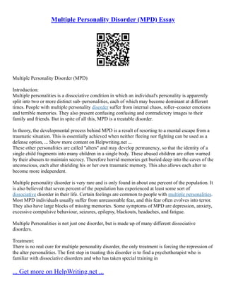 Multiple Personality Disorder (MPD) Essay
Multiple Personality Disorder (MPD)
Introduction:
Multiple personalities is a dissociative condition in which an individual's personality is apparently
split into two or more distinct sub–personalities, each of which may become dominant at different
times. People with multiple personality disorder suffer from internal chaos, roller–coaster emotions
and terrible memories. They also present confusing confusing and contradictory images to their
family and friends. But in spite of all this, MPD is a treatable disorder.
In theory, the developmental process behind MPD is a result of resorting to a mental escape from a
traumatic situation. This is essentially achieved when neither fleeing nor fighting can be used as a
defense option, ... Show more content on Helpwriting.net ...
These other personalities are called "alters" and may develop permanency, so that the identity of a
single child fragments into many children in a single body. These abused children are often warned
by their abusers to maintain secrecy. Therefore horrid memories get buried deep into the caves of the
unconscious, each alter shielding his or her own traumatic memory. This also allows each alter to
become more independent.
Multiple personality disorder is very rare and is only found in about one percent of the population. It
is also believed that seven percent of the population has experienced at least some sort of
dissociative disorder in their life. Certain feelings are common to people with multiple personalities.
Most MPD individuals usually suffer from unreasonable fear, and this fear often evolves into terror.
They also have large blocks of missing memories. Some symptoms of MPD are depression, anxiety,
excessive compulsive behaviour, seizures, epilepsy, blackouts, headaches, and fatigue.
Multiple Personalities is not just one disorder, but is made up of many different dissociative
disorders.
Treatment:
There is no real cure for multiple personality disorder, the only treatment is forcing the repression of
the alter personalities. The first step in treating this disorder is to find a psychotherapist who is
familiar with dissociative disorders and who has taken special training in
... Get more on HelpWriting.net ...
 