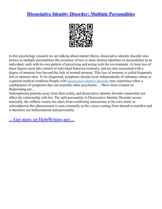 Dissociative Identity Disorder: Multiple Personalities
In this psychology research we are talking about mental illness; dissociative identity disorder also
known as multiple personalities.the existence of two or more distinct identities or personalities in an
individual, each with its own pattern of perceiving and acting with the environment. At least two of
these figures must take control of individual behavior routinely, and are also associated with a
degree of memory loss beyond the lack of normal memory. This loss of memory is called frequently
lost or amnesic time. To be diagnosed, symptoms should occur independently of substance abuse or
a general medical condition.People with dissociative identity disorder may experience often a
combination of symptoms that can resemble other psychiatric ... Show more content on
Helpwriting.net ...
Schizophrenia patients away from their reality and dissociative identity disorder meanwhile not
affect the relationship with her. The split personality in Dissociative Identity Disorder occurs
internally, the sufferer creates his alters from conflicting interactions in his own mind, in
schizophrenia this phenomenon is seen externally as the voices coming from abroad to manifest and
is therefore not hallucinations and personality
... Get more on HelpWriting.net ...
 