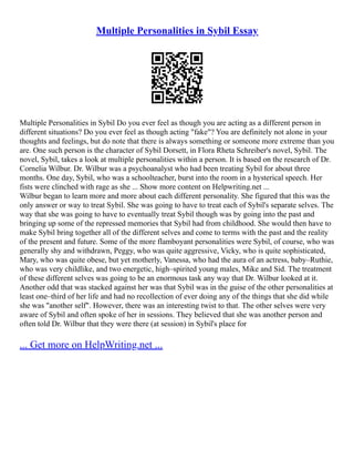Multiple Personalities in Sybil Essay
Multiple Personalities in Sybil Do you ever feel as though you are acting as a different person in
different situations? Do you ever feel as though acting "fake"? You are definitely not alone in your
thoughts and feelings, but do note that there is always something or someone more extreme than you
are. One such person is the character of Sybil Dorsett, in Flora Rheta Schreiber's novel, Sybil. The
novel, Sybil, takes a look at multiple personalities within a person. It is based on the research of Dr.
Cornelia Wilbur. Dr. Wilbur was a psychoanalyst who had been treating Sybil for about three
months. One day, Sybil, who was a schoolteacher, burst into the room in a hysterical speech. Her
fists were clinched with rage as she ... Show more content on Helpwriting.net ...
Wilbur began to learn more and more about each different personality. She figured that this was the
only answer or way to treat Sybil. She was going to have to treat each of Sybil's separate selves. The
way that she was going to have to eventually treat Sybil though was by going into the past and
bringing up some of the repressed memories that Sybil had from childhood. She would then have to
make Sybil bring together all of the different selves and come to terms with the past and the reality
of the present and future. Some of the more flamboyant personalities were Sybil, of course, who was
generally shy and withdrawn, Peggy, who was quite aggressive, Vicky, who is quite sophisticated,
Mary, who was quite obese, but yet motherly, Vanessa, who had the aura of an actress, baby–Ruthie,
who was very childlike, and two energetic, high–spirited young males, Mike and Sid. The treatment
of these different selves was going to be an enormous task any way that Dr. Wilbur looked at it.
Another odd that was stacked against her was that Sybil was in the guise of the other personalities at
least one–third of her life and had no recollection of ever doing any of the things that she did while
she was "another self". However, there was an interesting twist to that. The other selves were very
aware of Sybil and often spoke of her in sessions. They believed that she was another person and
often told Dr. Wilbur that they were there (at session) in Sybil's place for
... Get more on HelpWriting.net ...
 