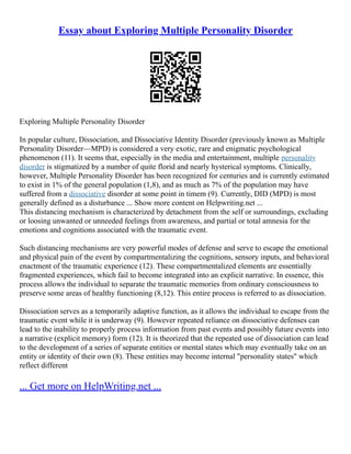 Essay about Exploring Multiple Personality Disorder
Exploring Multiple Personality Disorder
In popular culture, Dissociation, and Dissociative Identity Disorder (previously known as Multiple
Personality Disorder––MPD) is considered a very exotic, rare and enigmatic psychological
phenomenon (11). It seems that, especially in the media and entertainment, multiple personality
disorder is stigmatized by a number of quite florid and nearly hysterical symptoms. Clinically,
however, Multiple Personality Disorder has been recognized for centuries and is currently estimated
to exist in 1% of the general population (1,8), and as much as 7% of the population may have
suffered from a dissociative disorder at some point in timem (9). Currently, DID (MPD) is most
generally defined as a disturbance ... Show more content on Helpwriting.net ...
This distancing mechanism is characterized by detachment from the self or surroundings, excluding
or loosing unwanted or unneeded feelings from awareness, and partial or total amnesia for the
emotions and cognitions associated with the traumatic event.
Such distancing mechanisms are very powerful modes of defense and serve to escape the emotional
and physical pain of the event by compartmentalizing the cognitions, sensory inputs, and behavioral
enactment of the traumatic experience (12). These compartmentalized elements are essentially
fragmented experiences, which fail to become integrated into an explicit narrative. In essence, this
process allows the individual to separate the traumatic memories from ordinary consciousness to
preserve some areas of healthy functioning (8,12). This entire process is referred to as dissociation.
Dissociation serves as a temporarily adaptive function, as it allows the individual to escape from the
traumatic event while it is underway (9). However repeated reliance on dissociative defenses can
lead to the inability to properly process information from past events and possibly future events into
a narrative (explicit memory) form (12). It is theorized that the repeated use of dissociation can lead
to the development of a series of separate entities or mental states which may eventually take on an
entity or identity of their own (8). These entities may become internal "personality states" which
reflect different
... Get more on HelpWriting.net ...
 