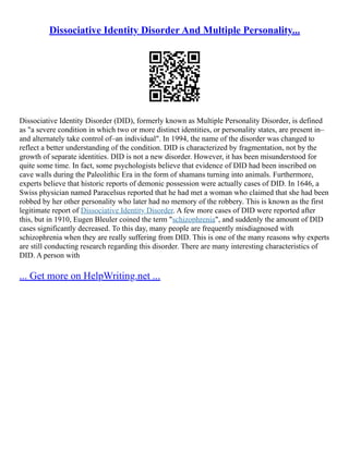 Dissociative Identity Disorder And Multiple Personality...
Dissociative Identity Disorder (DID), formerly known as Multiple Personality Disorder, is defined
as "a severe condition in which two or more distinct identities, or personality states, are present in–
and alternately take control of–an individual". In 1994, the name of the disorder was changed to
reflect a better understanding of the condition. DID is characterized by fragmentation, not by the
growth of separate identities. DID is not a new disorder. However, it has been misunderstood for
quite some time. In fact, some psychologists believe that evidence of DID had been inscribed on
cave walls during the Paleolithic Era in the form of shamans turning into animals. Furthermore,
experts believe that historic reports of demonic possession were actually cases of DID. In 1646, a
Swiss physician named Paracelsus reported that he had met a woman who claimed that she had been
robbed by her other personality who later had no memory of the robbery. This is known as the first
legitimate report of Dissociative Identity Disorder. A few more cases of DID were reported after
this, but in 1910, Eugen Bleuler coined the term "schizophrenia", and suddenly the amount of DID
cases significantly decreased. To this day, many people are frequently misdiagnosed with
schizophrenia when they are really suffering from DID. This is one of the many reasons why experts
are still conducting research regarding this disorder. There are many interesting characteristics of
DID. A person with
... Get more on HelpWriting.net ...
 