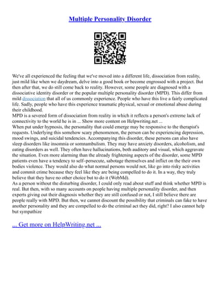 Multiple Personality Disorder
We've all experienced the feeling that we've moved into a different life, dissociation from reality,
just mild like when we daydream, delve into a good book or become engrossed with a project. But
then after that, we do still come back to reality. However, some people are diagnosed with a
dissociative identity disorder or the popular multiple personality disorder (MPD). This differ from
mild dissociation that all of us commonly experience. People who have this live a fairly complicated
life. Sadly, people who have this experience traumatic physical, sexual or emotional abuse during
their childhood.
MPD is a severed form of dissociation from reality in which it reflects a person's extreme lack of
connectivity to the world he is in ... Show more content on Helpwriting.net ...
When put under hypnosis, the personality that could emerge may be responsive to the therapist's
requests. Underlying this somehow scary phenomenon, the person can be experiencing depression,
mood swings, and suicidal tendencies. Accompanying this disorder, these persons can also have
sleep disorders like insomnia or somnambulism. They may have anxiety disorders, alcoholism, and
eating disorders as well. They often have hallucinations, both auditory and visual, which aggravate
the situation. Even more alarming than the already frightening aspects of the disorder, some MPD
patients even have a tendency to self–persecute, sabotage themselves and inflict on the their own
bodies violence. They would also do what normal persons would not, like go into risky activities
and commit crime because they feel like they are being compelled to do it. In a way, they truly
believe that they have no other choice but to do it (WebMd).
As a person without the disturbing disorder, I could only read about stuff and think whether MPD is
real. But then, with so many accounts on people having multiple personality disorder, and then
experts giving out their diagnosis whether they are still confused or not, I still believe there are
people really with MPD. But then, we cannot discount the possibility that criminals can fake to have
another personality and they are compelled to do the criminal act they did, right? I also cannot help
but sympathize
... Get more on HelpWriting.net ...
 