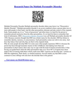 Research Paper On Multiple Personality Disorder
Multiple Personality Disorder Multiple personality disorder others may know it as "Dissociative
Identity Disorder". Multiple personality disorder is an severe condition where a person takes two or
more split people in their head. And the other personalities alternate and take control of the originals
body. Some people say it is a " form of possession" and often times it is hard for the person to
remember present memories from the other personalities. It is to hard for them to remember that
kind of information. DID ( Dissociative Identity Disorder) was call Multiple personality disorder till
1994. Because scientists thought that DID was a better name for this disorder. DID has failure to
remember identity, memory, or consciousness. Each personality comes out with it own story. And
how they help or hurt and why they are their in the originals body.
Why do some people develop DID. For some cases when people experience DID it is because the
person has been through traumatic trauma in their childhood. And making more than one
personalities in their mind is their only way to cope with this kind of trauma towards them. It like
having you pulled back while the other personalities take over. Over 90 % of reports have been
made in the US among child abuse which could cause DID. A person can develop simi– systems on
DID like nightmares, flash–backs, or startled responses. Several studies say that DID is more
common to close siblings who also have the disorder than in the general
... Get more on HelpWriting.net ...
 