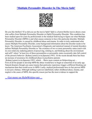 'Multiple Personality Disorder In The Movie Split'
Do you like thrillers? If so did you see the movie Split? Split is a horror/thriller movie about a man
who suffers from Multiple Personality Disorder or (Split) Personality Disorder. This condition has
been studied upon for years by professionals in the medical field trying to figure out what Multiple
Personality Disorder (MPD) is and what causes someone to have this particular disorder, Multiple
Personality Disorder, is caused by childhood abuse and trauma. In order to truly understand what
causes Multiple Personality Disorder, some background information about the disorder needs to be
know. The American Psychiatric Association's Diagnostic and statistical manual of mental disorders
defines Multiple Personality Disorder as "the existence of two or more personality states (each with
its own relatively enduring pattern of perceiving, relating to, and thinking about the environment
and self)" where "at least two of these personalities or personality states recurrently take full control
of the person's behavior {Kahan,Lamm,Levin,Spauster,1993}. In the recent decade there has been
an increase of awareness for childhood abuse in psychiatric patients
{Kahan,Lamm,Levin,Spauster,1993} which ... Show more content on Helpwriting.net ...
First of all for people to develop MPD the abuse would have to begin at somewhat of an early age.
Natural disasters though can cause trauma that particular experience trigger a different blocking out
mechanism than that would occur in MPD. Lastly, medical professionals have in fact proven MPD
is not just a fantasy. Although nothing is proven indefinitely rather childhood abuse, trauma, and
neglect is the cause of MPD, this specific reason just has the most evidence to support the
... Get more on HelpWriting.net ...
 