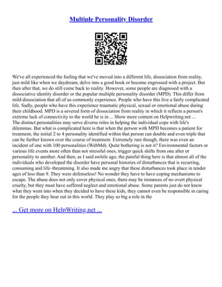 Multiple Personality Disorder
We've all experienced the feeling that we've moved into a different life, dissociation from reality,
just mild like when we daydream, delve into a good book or become engrossed with a project. But
then after that, we do still come back to reality. However, some people are diagnosed with a
dissociative identity disorder or the popular multiple personality disorder (MPD). This differ from
mild dissociation that all of us commonly experience. People who have this live a fairly complicated
life. Sadly, people who have this experience traumatic physical, sexual or emotional abuse during
their childhood. MPD is a severed form of dissociation from reality in which it reflects a person's
extreme lack of connectivity to the world he is in ... Show more content on Helpwriting.net ...
The distinct personalities may serve diverse roles in helping the individual cope with life's
dilemmas. But what is complicated here is that when the person with MPD becomes a patient for
treatment, the initial 2 to 4 personality identified within that person can double and even triple that
can be further known over the course of treatment. Extremely rare though, there was even an
incident of one with 100 personalities (WebMd). Quite bothering is not it? Environmental factors or
various life events more often than not stressful ones, trigger quick shifts from one alter or
personality to another. And then, as I said awhile ago, the painful thing here is that almost all of the
individuals who developed the disorder have personal histories of disturbances that is recurring,
consuming and life–threatening. It also made me angry that these disturbances took place in tender
ages of less than 9. They were defenseless! No wonder they have to have coping mechanisms to
escape. The abuse does not only cover physical ones, there may be instances of no overt physical
cruelty, but they must have suffered neglect and emotional abuse. Some parents just do not know
what they went into when they decided to have these kids, they cannot even be responsible in caring
for the people they bear out in this world. They play so big a role in the
... Get more on HelpWriting.net ...
 