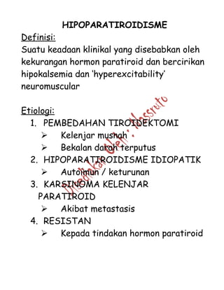 HIPOPARATIROIDISME
Definisi:
Suatu keadaan klinikal yang disebabkan oleh
kekurangan hormon paratiroid dan bercirikan
hipokalsemia dan ‘hyperexcitability’
neuromuscular
Etiologi:
1. PEMBEDAHAN TIROIDEKTOMI
 Kelenjar musnah
 Bekalan darah terputus
2. HIPOPARATIROIDISME IDIOPATIK
 Autoimun / keturunan
3. KARSINOMA KELENJAR
PARATIROID
 Akibat metastasis
4. RESISTAN
 Kepada tindakan hormon paratiroid
 