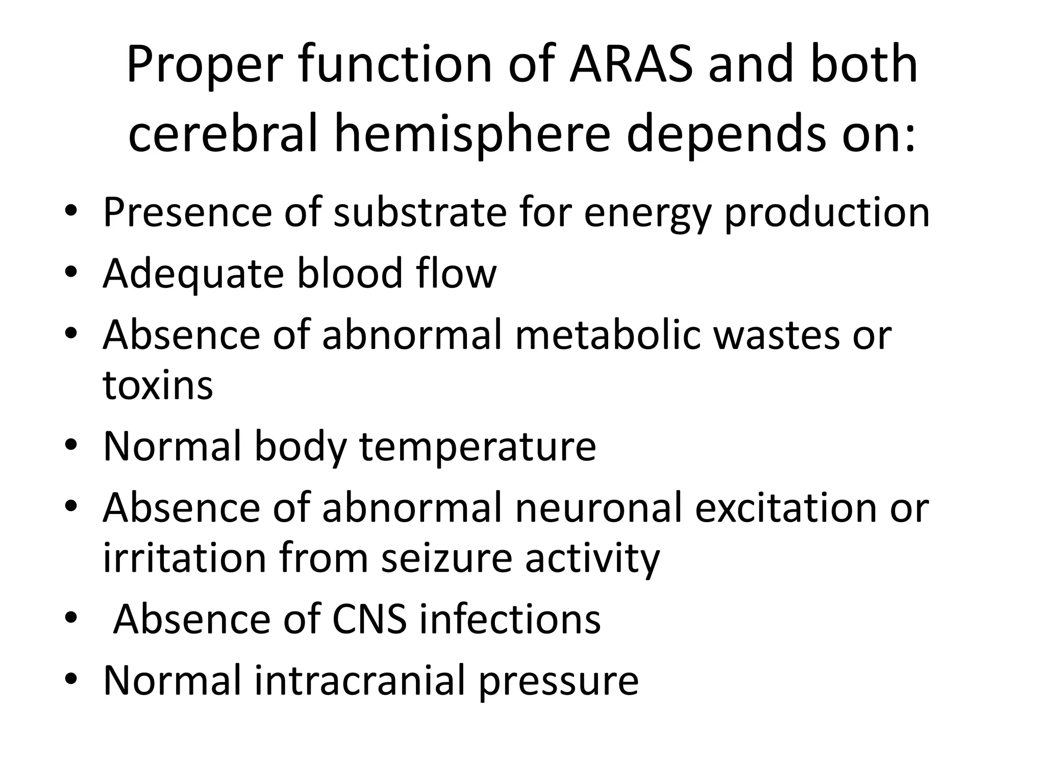 Proper function of ARAS and both
cerebral hemisphere depends on:
• Presence of substrate for energy production
• Adequate blood flow
• Absence of abnormal metabolic wastes or
toxins
• Normal body temperature
• Absence of abnormal neuronal excitation or
irritation from seizure activity
• Absence of CNS infections
• Normal intracranial pressure
 