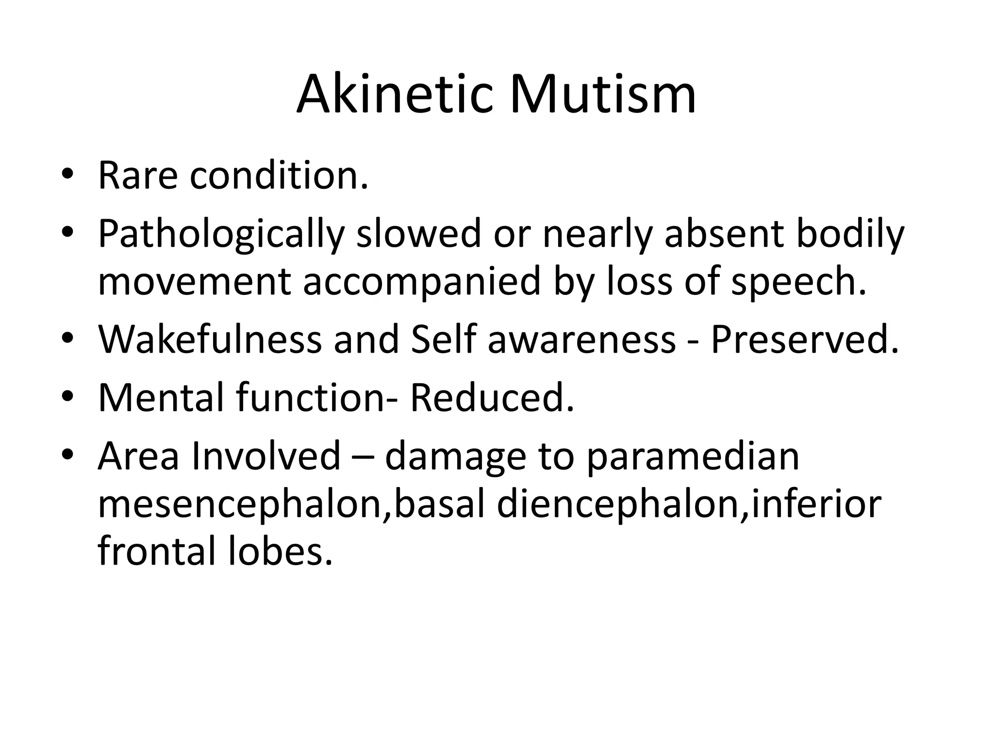 Akinetic Mutism
• Rare condition.
• Pathologically slowed or nearly absent bodily
movement accompanied by loss of speech.
• Wakefulness and Self awareness - Preserved.
• Mental function- Reduced.
• Area Involved – damage to paramedian
mesencephalon,basal diencephalon,inferior
frontal lobes.
 