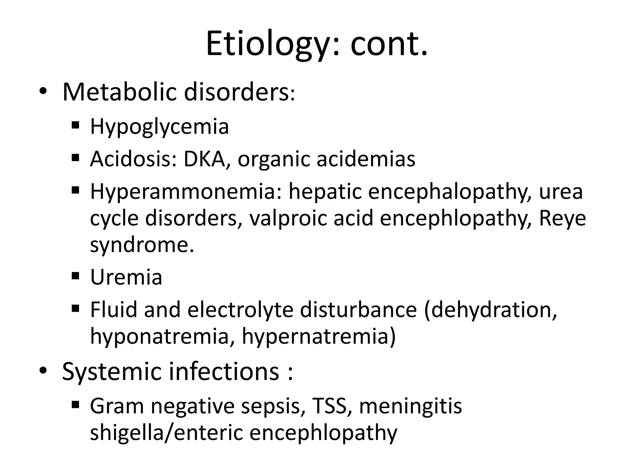 Etiology: cont.
• Metabolic disorders:
 Hypoglycemia
 Acidosis: DKA, organic acidemias
 Hyperammonemia: hepatic encephalopathy, urea
cycle disorders, valproic acid encephlopathy, Reye
syndrome.
 Uremia
 Fluid and electrolyte disturbance (dehydration,
hyponatremia, hypernatremia)
• Systemic infections :
 Gram negative sepsis, TSS, meningitis
shigella/enteric encephlopathy
 