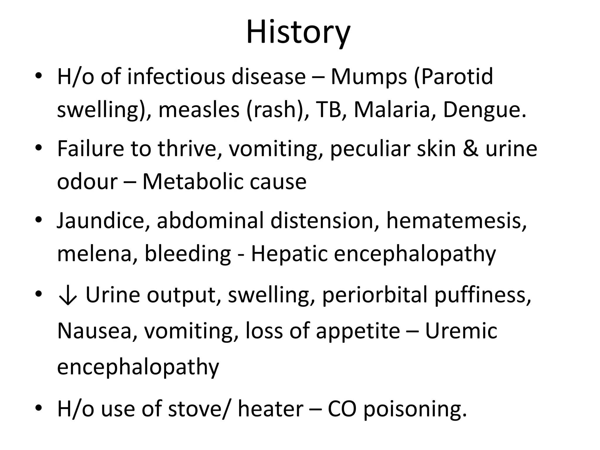 History
• H/o of infectious disease – Mumps (Parotid
swelling), measles (rash), TB, Malaria, Dengue.
• Failure to thrive, vomiting, peculiar skin & urine
odour – Metabolic cause
• Jaundice, abdominal distension, hematemesis,
melena, bleeding - Hepatic encephalopathy
• ↓ Urine output, swelling, periorbital puffiness,
Nausea, vomiting, loss of appetite – Uremic
encephalopathy
• H/o use of stove/ heater – CO poisoning.
 