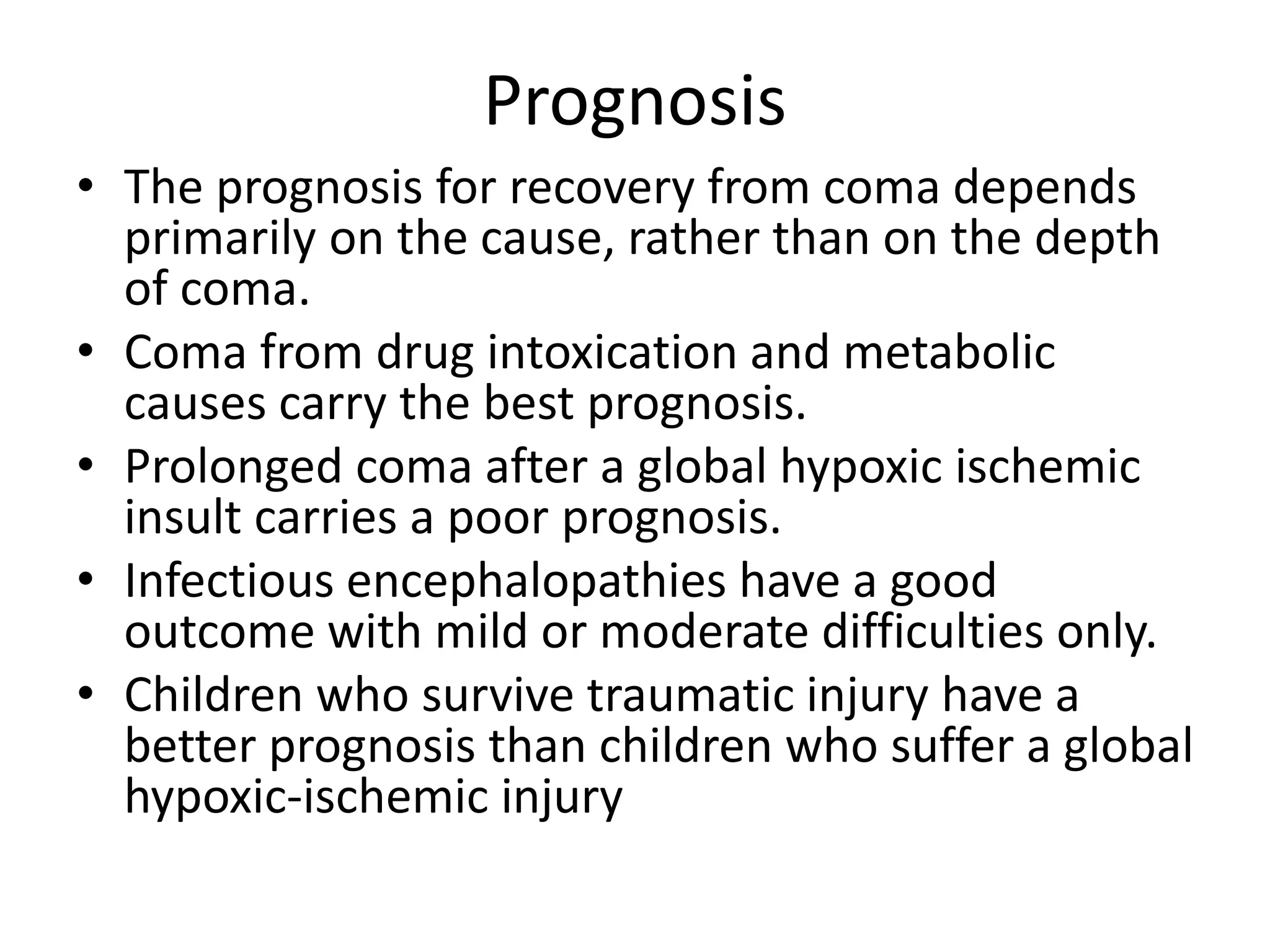 Prognosis
• The prognosis for recovery from coma depends
primarily on the cause, rather than on the depth
of coma.
• Coma from drug intoxication and metabolic
causes carry the best prognosis.
• Prolonged coma after a global hypoxic ischemic
insult carries a poor prognosis.
• Infectious encephalopathies have a good
outcome with mild or moderate difficulties only.
• Children who survive traumatic injury have a
better prognosis than children who suffer a global
hypoxic-ischemic injury
 