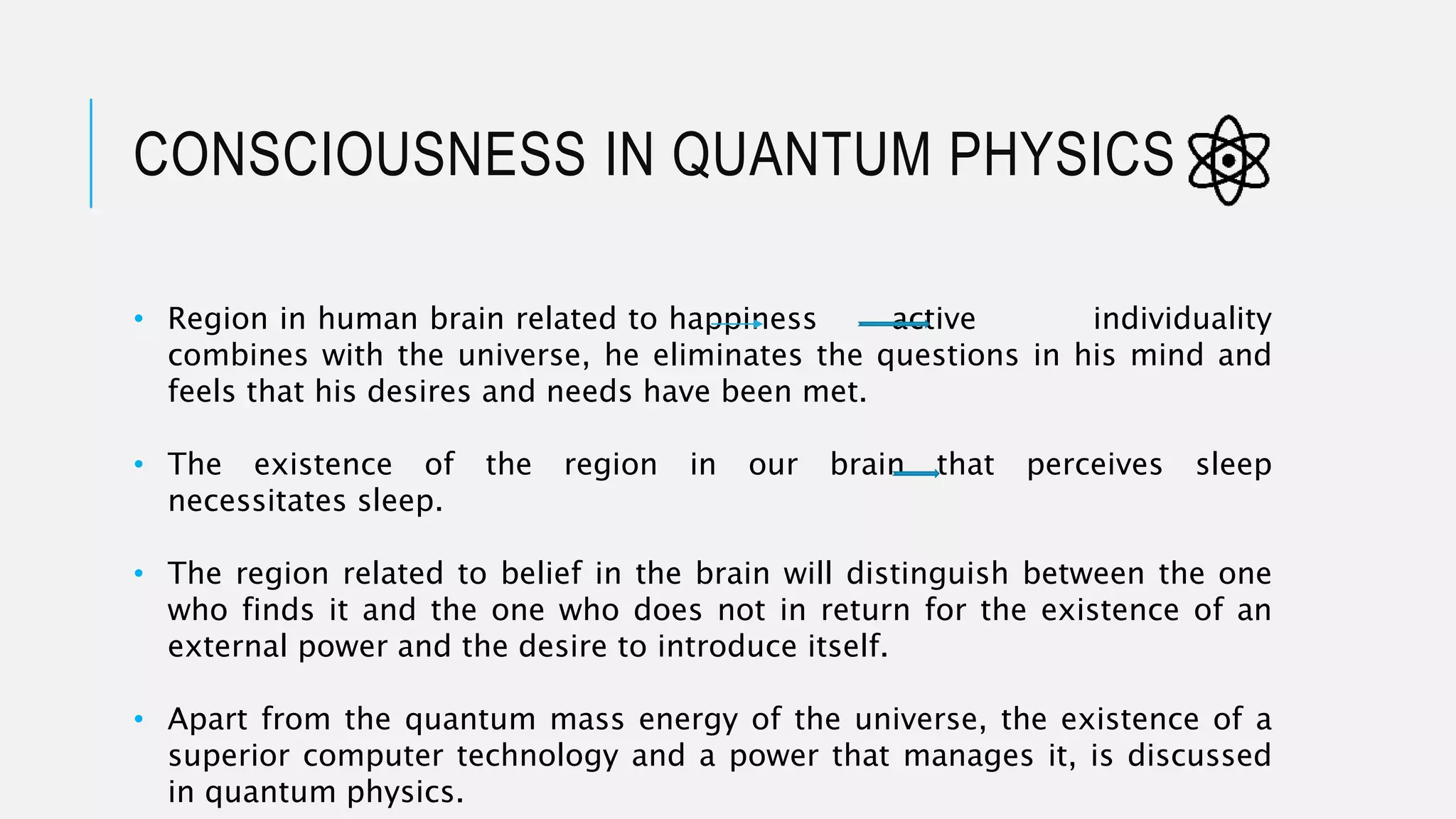 CONSCIOUSNESS IN QUANTUM PHYSICS
• Region in human brain related to happiness active individuality
combines with the universe, he eliminates the questions in his mind and
feels that his desires and needs have been met.
• The existence of the region in our brain that perceives sleep
necessitates sleep.
• The region related to belief in the brain will distinguish between the one
who finds it and the one who does not in return for the existence of an
external power and the desire to introduce itself.
• Apart from the quantum mass energy of the universe, the existence of a
superior computer technology and a power that manages it, is discussed
in quantum physics.
 