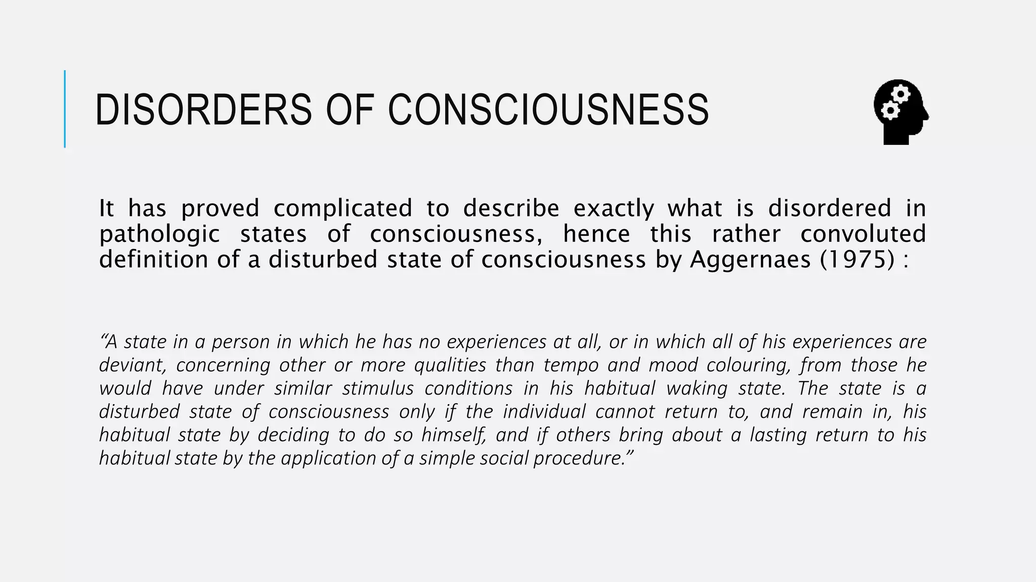 DISORDERS OF CONSCIOUSNESS
It has proved complicated to describe exactly what is disordered in
pathologic states of consciousness, hence this rather convoluted
definition of a disturbed state of consciousness by Aggernaes (1975) :
“A state in a person in which he has no experiences at all, or in which all of his experiences are
deviant, concerning other or more qualities than tempo and mood colouring, from those he
would have under similar stimulus conditions in his habitual waking state. The state is a
disturbed state of consciousness only if the individual cannot return to, and remain in, his
habitual state by deciding to do so himself, and if others bring about a lasting return to his
habitual state by the application of a simple social procedure.”
 