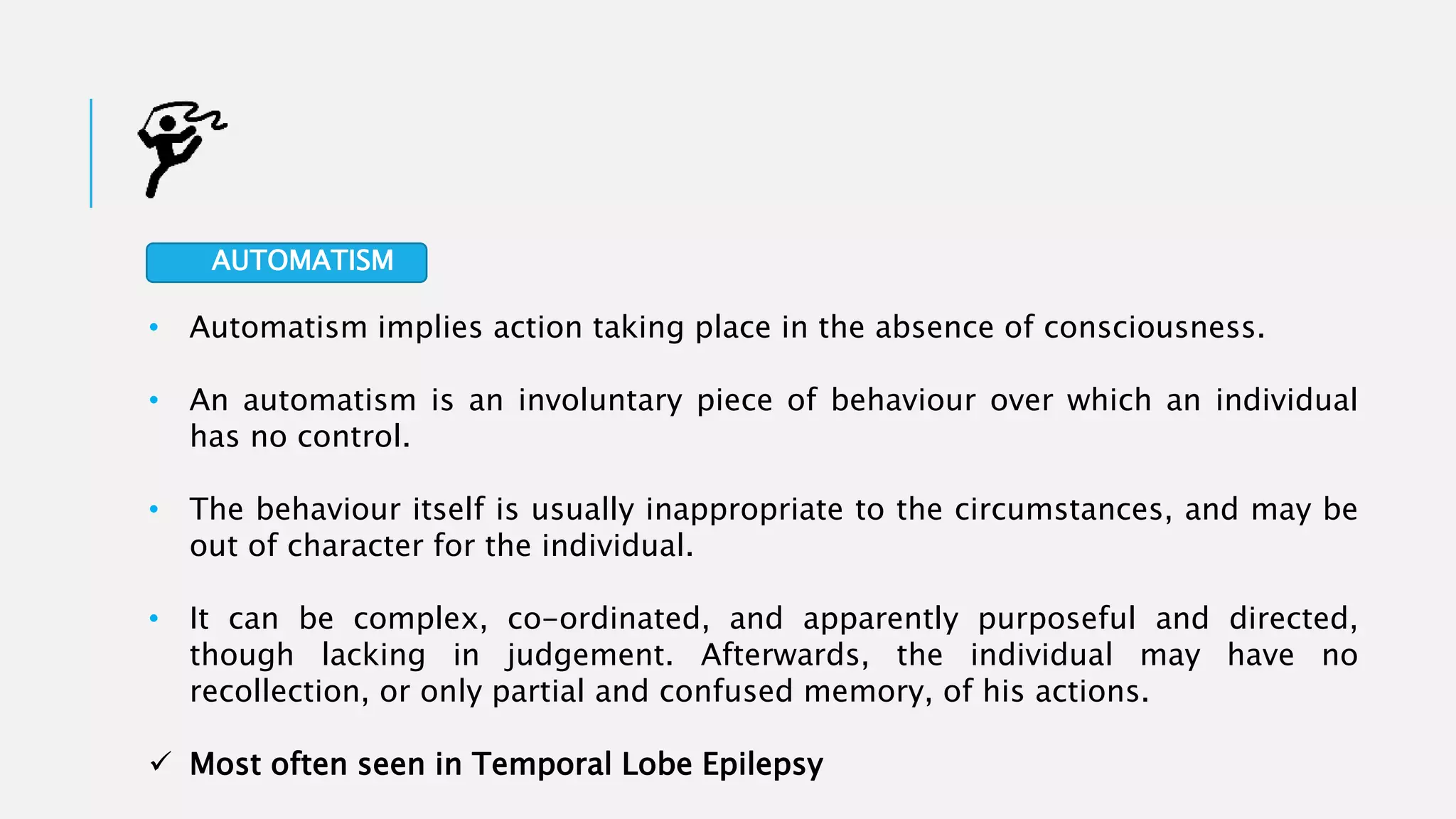 • Automatism implies action taking place in the absence of consciousness.
• An automatism is an involuntary piece of behaviour over which an individual
has no control.
• The behaviour itself is usually inappropriate to the circumstances, and may be
out of character for the individual.
• It can be complex, co-ordinated, and apparently purposeful and directed,
though lacking in judgement. Afterwards, the individual may have no
recollection, or only partial and confused memory, of his actions.
 Most often seen in Temporal Lobe Epilepsy
AUTOMATISM
 