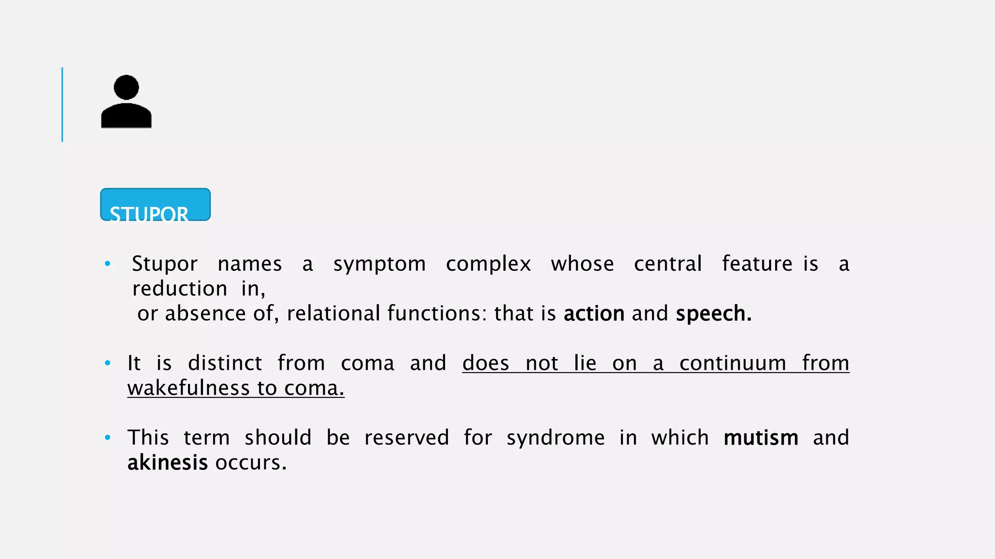 • Stupor names a symptom complex whose central feature is a
reduction in,
or absence of, relational functions: that is action and speech.
• It is distinct from coma and does not lie on a continuum from
wakefulness to coma.
• This term should be reserved for syndrome in which mutism and
akinesis occurs.
STUPOR
 