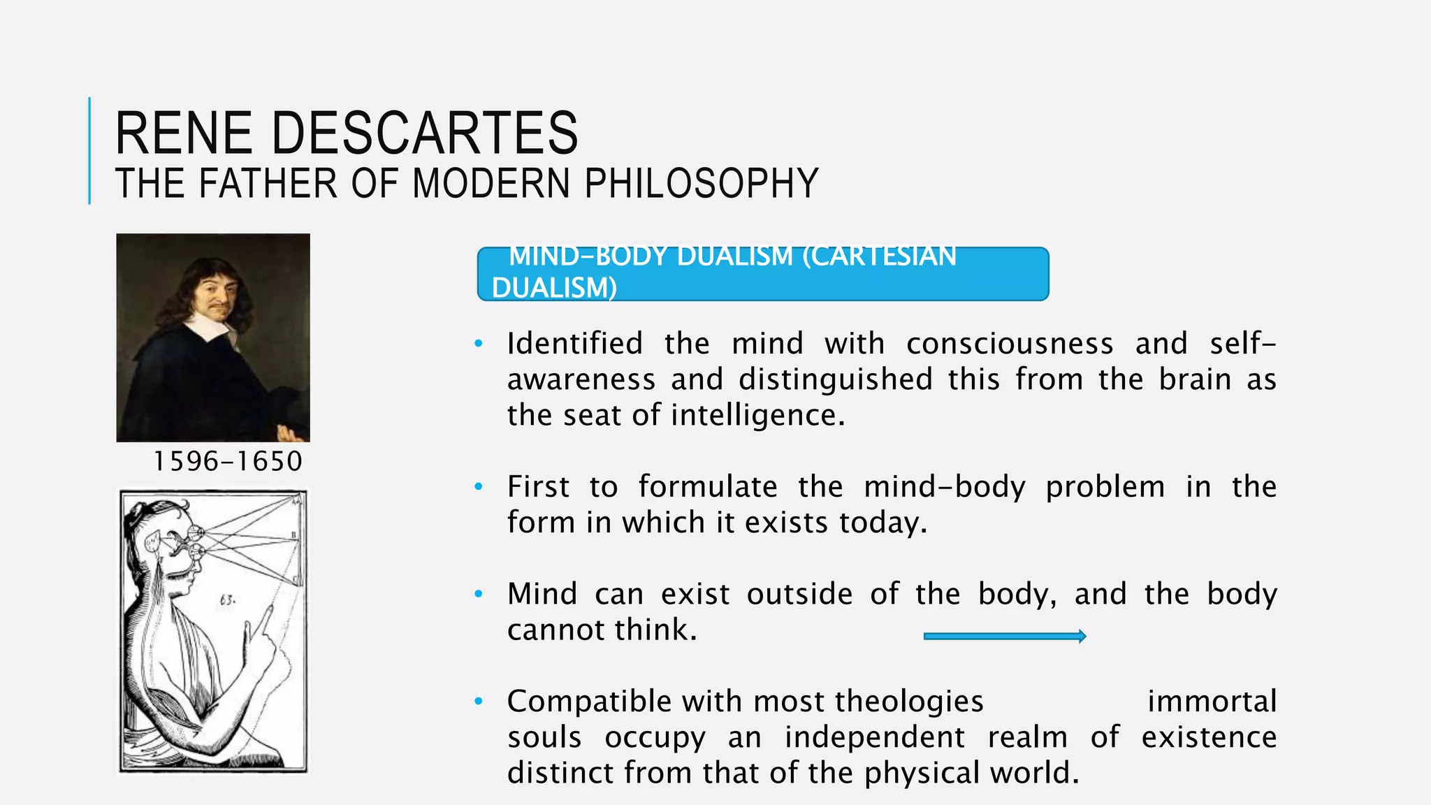 RENE DESCARTES
THE FATHER OF MODERN PHILOSOPHY
1596-1650
• Identified the mind with consciousness and self-
awareness and distinguished this from the brain as
the seat of intelligence.
• First to formulate the mind-body problem in the
form in which it exists today.
• Mind can exist outside of the body, and the body
cannot think.
• Compatible with most theologies immortal
souls occupy an independent realm of existence
distinct from that of the physical world.
MIND-BODY DUALISM (CARTESIAN
DUALISM)
 