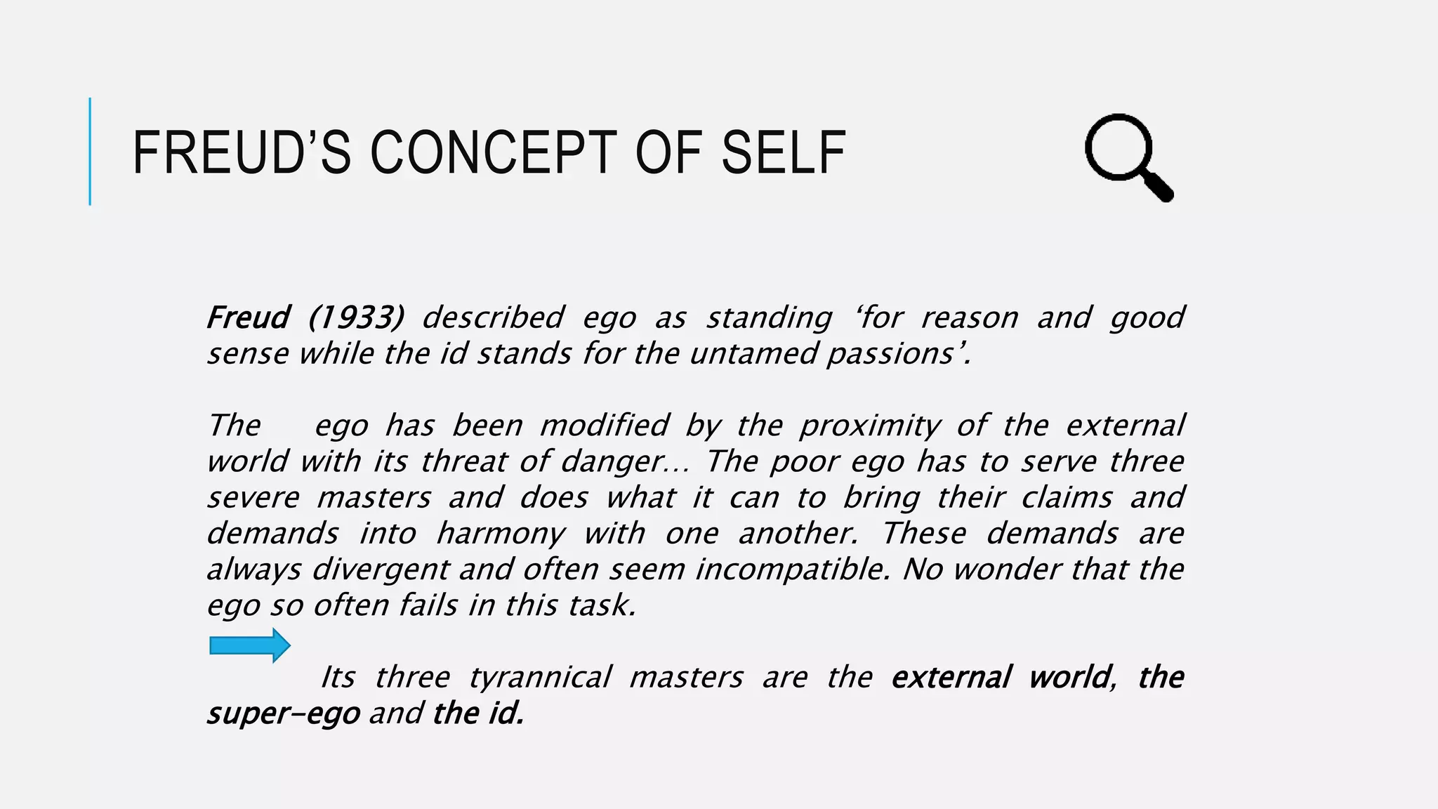 FREUD’S CONCEPT OF SELF
Freud (1933) described ego as standing ‘for reason and good
sense while the id stands for the untamed passions’.
The ego has been modified by the proximity of the external
world with its threat of danger… The poor ego has to serve three
severe masters and does what it can to bring their claims and
demands into harmony with one another. These demands are
always divergent and often seem incompatible. No wonder that the
ego so often fails in this task.
Its three tyrannical masters are the external world, the
super-ego and the id.
 